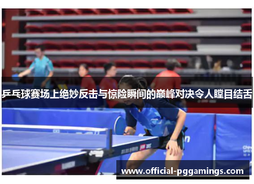 乒乓球赛场上绝妙反击与惊险瞬间的巅峰对决令人瞠目结舌