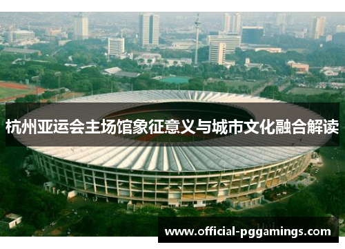 杭州亚运会主场馆象征意义与城市文化融合解读