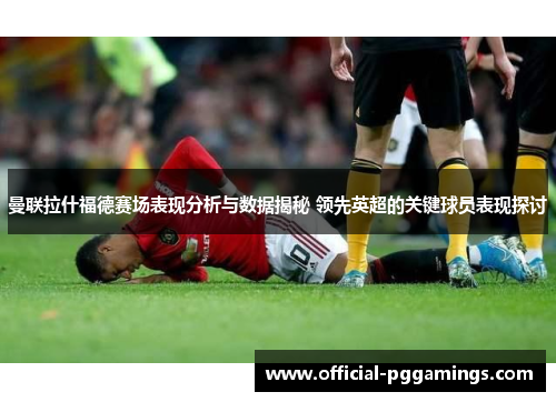 曼联拉什福德赛场表现分析与数据揭秘 领先英超的关键球员表现探讨