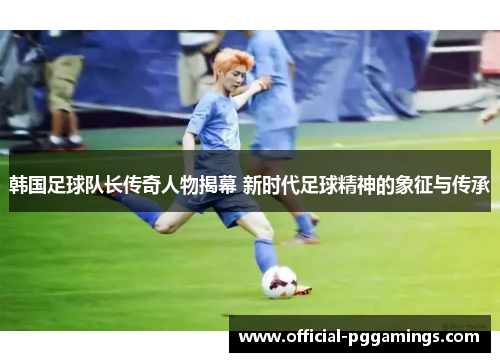 韩国足球队长传奇人物揭幕 新时代足球精神的象征与传承