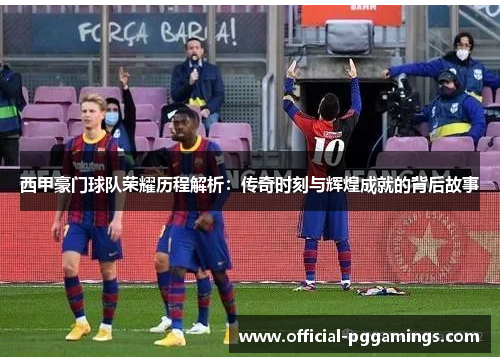 西甲豪门球队荣耀历程解析：传奇时刻与辉煌成就的背后故事
