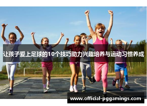 让孩子爱上足球的10个技巧助力兴趣培养与运动习惯养成 让孩子爱上足球的10个技巧助力兴趣培养与运动习惯养成