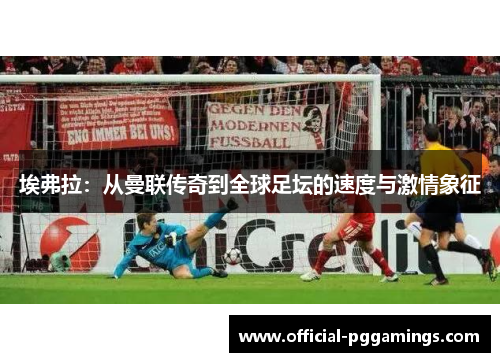 埃弗拉:从曼联传奇到全球足坛的速度与激情象征 埃弗拉:从曼联传奇到全球足坛的速度与激情象征
