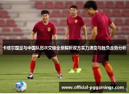 卡塔尔国足与中国队历次交锋全景解析双方实力演变与胜负走势分析