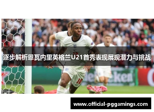 逐步解析恩瓦内里英格兰U21首秀表现展现潜力与挑战 逐步解析恩瓦内里英格兰U21首秀表现展现潜力与挑战