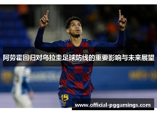 阿劳霍回归对乌拉圭足球防线的重要影响与未来展望