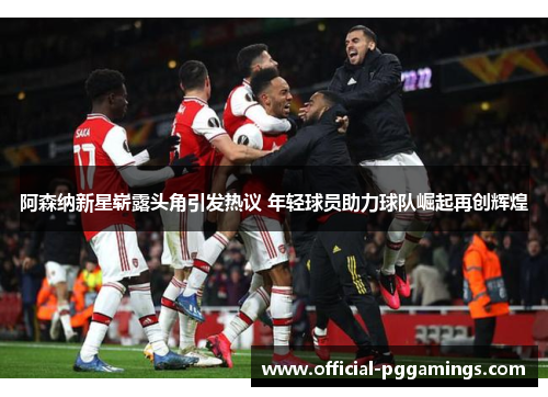 阿森纳新星崭露头角引发热议 年轻球员助力球队崛起再创辉煌 阿森纳新星崭露头角引发热议 年轻球员助力球队崛起再创辉煌