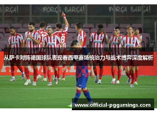从萨卡对阵德国球队表现看西甲赛场统治力与战术博弈深度解析