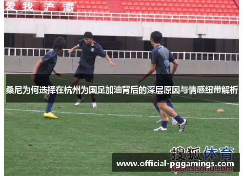 桑尼为何选择在杭州为国足加油背后的深层原因与情感纽带解析